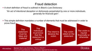 Fraud detection
▪ A short definition of fraud is outlined in Black’s Law Dictionary:
“An act of intentional deception or dishonesty perpetrated by one or more individuals,
generally for financial gain”.
▪ This simple definition mandates a number of elements that must be addressed in order to
prove fraud:
The
statement
must be
false and
material
The
individual
must know
that the
statement is
untrue
The intent to
deceive the
victim
The victim
relied on the
statement
The victim is
injured
financially or
otherwise
Sources: Black’s Law Dictionary, “What Is FRAUD?”;
Fraud and Fraud Detection: A Data Analytics Approach by Sunder Gee.
 