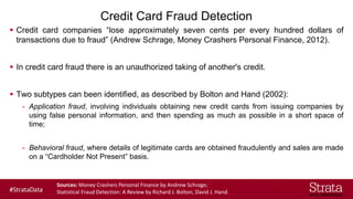 Credit Card Fraud Detection
▪ Credit card companies “lose approximately seven cents per every hundred dollars of
transactions due to fraud” (Andrew Schrage, Money Crashers Personal Finance, 2012).
▪ In credit card fraud there is an unauthorized taking of another's credit.
▪ Two subtypes can been identified, as described by Bolton and Hand (2002):
- Application fraud, involving individuals obtaining new credit cards from issuing companies by
using false personal information, and then spending as much as possible in a short space of
time;
- Behavioral fraud, where details of legitimate cards are obtained fraudulently and sales are made
on a “Cardholder Not Present” basis.
Sources: Money Crashers Personal Finance by Andrew Schrage;
Statistical Fraud Detection: A Review by Richard J. Bolton, David J. Hand.
 