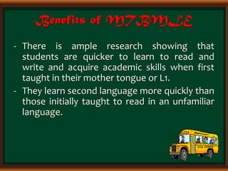 Benefits of MTBMLE
- There is ample research showing that
students are quicker to learn to read and
write and acquire academic skills when first
taught in their mother tongue or L1.
- They learn second language more quickly than
those initially taught to read in an unfamiliar
language.
 