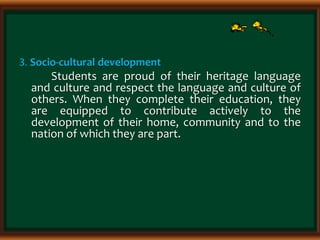 3. Socio-cultural development
Students are proud of their heritage language
and culture and respect the language and culture of
others. When they complete their education, they
are equipped to contribute actively to the
development of their home, community and to the
nation of which they are part.
 