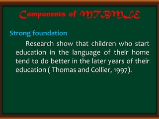 Components of MTBMLE
Strong foundation
Research show that children who start
education in the language of their home
tend to do better in the later years of their
education ( Thomas and Collier, 1997).
 