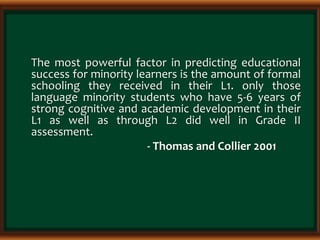 The most powerful factor in predicting educational
success for minority learners is the amount of formal
schooling they received in their L1. only those
language minority students who have 5-6 years of
strong cognitive and academic development in their
L1 as well as through L2 did well in Grade II
assessment.
- Thomas and Collier 2001
 