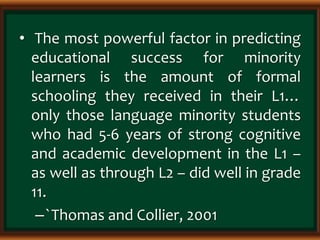 • The most powerful factor in predicting
educational success for minority
learners is the amount of formal
schooling they received in their L1…
only those language minority students
who had 5-6 years of strong cognitive
and academic development in the L1 –
as well as through L2 – did well in grade
11.
–`Thomas and Collier, 2001
 