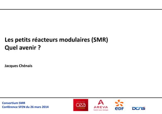Consortium SMR
Conférence SFEN du 26 mars 2014
Les petits réacteurs modulaires (SMR)
Quel avenir ?
Jacques Chénais
 