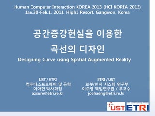 Human Computer Interaction KOREA 2013 (HCI KOREA 2013)
    Jan.30-Feb.1, 2013, High1 Resort, Gangwon, Korea




        공간증강현실을 이용한
               곡선의 디자인
 Designing Curve using Spatial Augmented Reality



         UST / ETRI
                ETRI / UST
    컴퓨터소프트웨어 및 공학
            로봇/인지 시스템 연구부
       이아현 박사과정
             이주행 책임연구원 / 부교수
      azsure@etri.re.kr        joohaeng@etri.re.kr
 