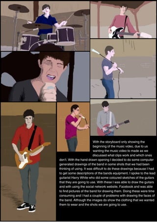 With the storyboard only showing the
beginning of the music video, due to us
wanting the music video to made as we
discussed what clips work and which ones
don’t. With the hand drawn opening I decided to do some computer
generated drawings of the band in some shots that we had been
thinking of using. It was difficult to do these drawings because I had
to get some descriptions of the bands equipment. I spoke to the lead
guitarist Harry White who did some coloured sketches of the guitars
that they are going to use. With these I was able to draw the guitars
and with using the social network website, Facebook and was able
to find pictures of the band for drawing them. Doing these were time
consuming and I had a couple of problems with drawing the faces of
the band. Although the images do show the clothing that we wanted
them to wear and the shots we are going to use.