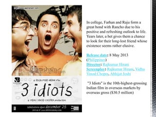 In college, Farhan and Raju form a
great bond with Rancho due to his
positive and refreshing outlook to life.
Years later, a bet gives them a chance
to look for their long-lost friend whose
existence seems rather elusive.
Release date: 8 May 2013
(Philippines)
Director: Rajkumar Hirani
Screenplay: Rajkumar Hirani, Vidhu
Vinod Chopra, Abhijat Joshi
"3 Idiots" is the 10th-highest-grossing
Indian film in overseas markets by
overseas gross ($30.5 million)
 