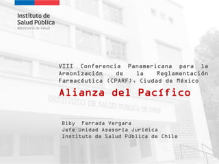 Alianza del Pacífico
VIII Conferencia Panamericana para la
Armonización de la Reglamentación
Farmacéutica (CPARF), Ciudad de México
Biby Ferrada Vergara
Jefe Unidad Asesoría Jurídica
Instituto de Salud Pública de Chile
 