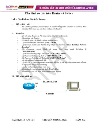 BACHKHOA-APTECH CHUYÊN MÔN MẠNG NĂM 2021
Cấu hình cơ bản trên Router và Switch
Lab – Cấu hình cơ bản trên Router.
I. Mô tả bài Lab:
- Bài Lab bao gồm một Router và một PC kết nối bằng cable Ethernet và Console. Sinh
viên thực hiện thao tác cấu hình cơ bản trên Router.
II. Yêu cầu:
- Kết nối giữa Router và PC bằng cable Ethernet và Console.
- Đăng nhập vào Router.
- Di chuyển giữa các Mode cơ bản trong Router.
- Đặt Hostname cho Router là “ROUTER-R1”.
- Đặt Banner Motd hiển thị khi đăng nhập vào Router: “Cisco Certified Network
Associate”.
- Đặt Password chuyển Mode từ mode User sang mode Privilege là
“ROUTER@365”.
- Đặt Password cho cổng Console là “ROUTER@Console”.
- Đặt Password cho cổng AUX là “ROUTER@AUX”.
- Đặt Password cho kết nối Telnet là “ROUTER@Telnet”.
- Mã hóa những Password đã đặt.
- Đặt địa chỉ IP cho cổng kết nối từ Router đến PC. Kiểm tra kết nối từ Router đến PC
và ngược lại bằng câu lệnh Ping.
- Lưu lại những cấu hình đã triển khai.
- Xóa thử một trong số các câu lệnh đã triển khai.
- Xóa toàn bộ các cấu hình đã triển khai trên Router.
III. Mô hình bài Lab:
 