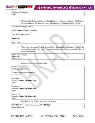 BACHKHOA-APTECH CHUYÊN MÔN MẠNG NĂM 2021
Building configuration...
[OK]
- Khởi động lại Router và kiểm tra. Ban đầu Router sẽ thông báo Banner Motd và hỏi
password kết nối cổng Console trước. Nhập Password đã đặt cho cổng Console.
Press RETURN to get started!
Cisco Certified Network Associate
User Access Verification
Password:
ROUTER-R1>
- Đăng nhập vào mode Privilege từ mode User, Router sẽ hỏi về Password đã đặt cho
việc chuyển từ mode User sang Privilege (enable secret). Nhập password đã đặt khi
muốn chuyển mode.
ROUTER-R1>enable
Password:
ROUTER-R1#
- Kiểm tra các Password đã mã hóa:
ROUTER-R1#show run
Building configuration...
Current configuration : 634 bytes!
Version 12.2
. . . . .
line con 0
password 7 0803676F3939564147
login
!
line aux 0
password 7 0803676F3939564147
login
!
line vty 0 4
password 7 0803676F3939564147
login
- Xóa thử một câu lệnh đã triển khai trên Router.
ROUTER-R1(config)#no hostname ROUTER-R1
Router(config)#
 