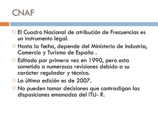 CNAF El Cuadro Nacional de atribución de Frecuencias es un instrumento legal. Hasta la fecha, depende del Ministerio de Industria, Comercio y Turismo de España . Editado por primera vez en 1990, pero esta sometido a numerosas revisiones debido a su carácter regulador y técnico. La última edición es de 2007. No pueden tomar decisiones que contradigan las disposiciones emanadas del ITU- R. 