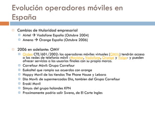 Evolución operadores móviles en España Cambios de titularidad empresarial Airtel    Vodafone España (Octubre 2004) Amena    Orange España (Octubre 2006) 2006 en adelante: OMV Orden  CTE/601/2002: los operadores móviles virtuales ( OMVs ) tendrán acceso a las redes de telefonía móvil - Movistar ,  Vodafone ,  Orange  y  Yoigo - y pueden ofrecer servicios a los usuarios finales con su propia marca. Carrefour Móvil: Grupo Carrefour Euskaltel que rompio sus acuerdos con orange Happy Movil de las tiendas The Phone House y Lebara Dia Movil: de supermercados Dia, tambien del Grupo Carrefour Eroski Movil Simyo: del grupo holandes KPN Proximamente podria salir Sweno, de El Corte Ingles 