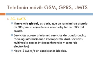 Telefonía móvil: GSM, GPRS, UMTS 3G: UMTS Itinerancia global,  es decir, que un terminal de usuario de 3G pueda comunicarse con cualquier red 3G del mundo. Servicios: acceso a Internet, servicios de banda ancha, roaming internacional e interoperatividad, servicios multimedia reales (videoconferencia y comercio electrónico) Hasta 2 Mbits/s en condiciones ideales. 