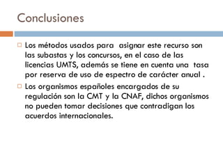 Conclusiones Los métodos usados para  asignar este recurso son las subastas y los concursos, en el caso de las licencias UMTS, además se tiene en cuenta una  tasa por reserva de uso de espectro de carácter anual . Los organismos españoles encargados de su regulación son la CMT y la CNAF, dichos organismos no pueden tomar decisiones que contradigan los acuerdos internacionales. 