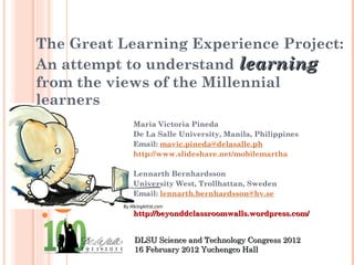 The Great Learning Experience Project: An attempt to understand  learning  from the views of the Millennial learners Maria Victoria Pineda De La Salle University, Manila, Philippines  Email:  [email_address] http://www.slideshare.net/mobilemartha Lennarth Bernhardsson University West, Trollhattan, Sweden Email:  [email_address]   http://beyonddclassroomwalls.wordpress.com/ DLSU Science and Technology Congress 2012 16 February 2012 Yuchengco Hall 