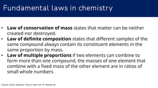 Fundamental laws in chemistry
• Law of conservation of mass states that matter can be neither
created nor destroyed.
• Law of definite composition states that different samples of the
same compound always contain its constituent elements in the
same proportion by mass.
• Law of multiple proportions if two elements can combine to
form more than one compound, the masses of one element that
combine with a fixed mass of the other element are in ratios of
small whole numbers
Chang R. (2010). Chemistry. (10th ed.). New York, NY: McGraw Hill.
 