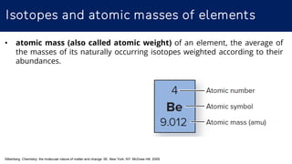 Isotopes and atomic masses of elements
Silberberg. Chemistry: the molecular nature of matter and change. 5E. New York, NY: McGraw Hill; 2009.
• atomic mass (also called atomic weight) of an element, the average of
the masses of its naturally occurring isotopes weighted according to their
abundances.
 