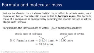 Formula and molecular mass
Tro NJ. (2009). Chemistry in focus:a molecular view of our world, (4th ed.). Belmont, CA: Brooks/Cole
Just as an element has a characteristic mass called its atomic mass, so a
compound has a characteristic mass called its formula mass. The formula
mass of a compound is computed by summing the atomic masses of all the
atoms in its formula.
For example, the formula mass of water, H2O, is computed as follows:
 
