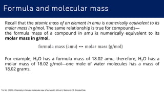Formula and molecular mass
Tro NJ. (2009). Chemistry in focus:a molecular view of our world, (4th ed.). Belmont, CA: Brooks/Cole
Recall that the atomic mass of an element in amu is numerically equivalent to its
molar mass in g/mol. The same relationship is true for compounds—
the formula mass of a compound in amu is numerically equivalent to its
molar mass in g/mol.
For example, H2O has a formula mass of 18.02 amu; therefore, H2O has a
molar mass of 18.02 g/mol—one mole of water molecules has a mass of
18.02 grams.
 
