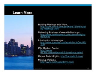 Learn More


                                                                           Building Mashups that Work,
                                                                             http://www.itworld.com/software/72793/buildi
                                                                             ng-mashups-work
                                                                           Delivering Business Value with Mashups
                                                                                                          Mashups,
                                                                            http://www.networkworld.com/community/no
                                                                            de/43689
                                                                           Introduction to Mashups,
                                                                              http://www.youtube.com/watch?v=3kDnbhKb
                                                                              htt //        t b     / t h? 3kD bhKb
                                                                              2ow
                                                                           IBM Mashup Center,
                                                                             http://www
                                                                             http://www-
                                                                             01.ibm.com/software/info/mashup-center/
                                                                           Kapow Technologies, http://kapowtech.com/
                                                                           Mashup Patterns
                                                                                   Patterns,
                                                                            http://www.mashuppatterns.com/

Presentation_ID   © 2009 Cisco Systems, Inc. All rights reserved.   Cisco Confidential                                      15
 