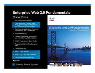 Enterprise Web 2.0 Fundamentals
              Cisco Press
                  1 An Introduction to Web 2.0

                  2 User-Generated Content: Wikis,
                    Blogs, Communities, Collaboration,
                    and Collaborative Technologies

                  3 Rich Internet Applications: Practices,
                    Technologies, and Frameworks

                  4 Social Networking

                  5 Content Aggregation, Syndication,
                    and Federation via RSS and Atom

                  6 Web 2 0 Architecture Case Studies
                        2.0

                  7 Tending to Web 3.0: The Semantic
                    Web

                  8 Cloud Computing

                  9 Web 2.0 and Mobility

              10 Web 2.0 @ Cisco: The Evolution

              11 Cisco’s Approach to Sales 2.0

                  Appendix

                  = Written by Susan A. Bouchard
Presentation_ID      © 2009 Cisco Systems, Inc. All rights reserved.   Cisco Confidential   16
 