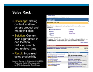 Sales Rack

                  Challenge: Selling
                         g         g
                  content scattered
                  across product and
                  marketing sites
                  Solution: Content
                  links aggregated in
                  one location,
                  reducing search
                  and retrieval time
                  Result: Increased
                  sales productivity
              Source: Sankar, K. & Bouchard, S. (2009).
                Enterprise Web 2.0 Fundamentals.
                (p. 273). Indianapolis: Cisco Press.
Presentation_ID   © 2009 Cisco Systems, Inc. All rights reserved.   Cisco Confidential   7
 