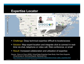 Expertise Locator




                  Challenge: Deep technical expertise difficult to locate/access
                  Solution: M expert location and i t
                  S l ti    Map        tl   ti     d integrate click t connect in real-
                                                            t li k to        ti      l
                  time via chat, telephone or video call, Web conference, or email
                  Result: Increased collaboration and utilization of expertise
              Source: Cisco on Cisco (2009). Virtual Sales Expertise Case Study: How Cisco Supports
                Virtual Access to Technical Experts. Retrieved from
                http://www.cisco.com/web/about/ciscoitatwork/collaboration/virtual_sales_expertise.html
Presentation_ID    © 2009 Cisco Systems, Inc. All rights reserved.   Cisco Confidential                   9
 