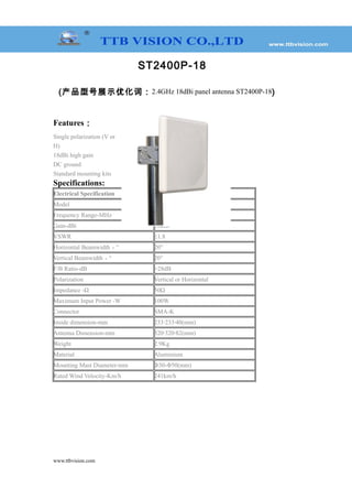 ST2400P-18
(产品型号展示优化词：2.4GHz 18dBi panel antenna ST2400P-18)
Features：
Single polarization (V or
H)
18dBi high gain
DC ground
Standard mounting kits
Specifications:
Electrical Specification
Model ST2400P-18
Frequency Range-MHz 2400—2483MHz
Gain-dBi 18dBi
VSWR ≤1.8
Horizontal Beamwidth－° 20°
Vertical Beamwidth－° 20°
F/B Ratio-dB >28dB
Polarization Vertical or Horizontal
Impedance -Ω 50Ω
Maximum Input Power -W 100W
Connector SMA-K
Inside dimension-mm 233 233 40(mm)﹡ ﹡
Antenna Dimension-mm 320 320 82(mm)﹡ ﹡
Weight 2.9Kg
Material Aluminium
Mounting Mast Diameter-mm Φ30-Φ50(mm)
Rated Wind Velocity-Km/h 241km/h
www.ttbvision.com
 