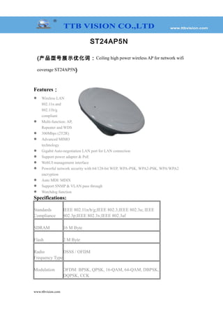 ST24AP5N
(产品型号展示优化词：Ceiling high power wireless AP for network wifi
coverage ST24AP5N)
Features：
 Wireless LAN
802.11n and
802.11b/g
compliant
 Multi-function: AP,
Repeater and WDS
 300Mbps (2T2R)
 Advanced MIMO
technology
 Gigabit Auto-negotiation LAN port for LAN connection
 Support power adapter & PoE
 WebUI management interface
 Powerful network security with 64/128-bit WEP, WPA-PSK, WPA2-PSK, WPA/WPA2
encryption
 Auto MDI/ MDIX
 Support SNMP & VLAN pass through
 Watchdog function
Specifications:
Standards
Compliance
IEEE 802.11n/b/g;IEEE 802.3;IEEE 802.3u; IEEE
802.3p;IEEE 802.3x;IEEE 802.3af
SDRAM 16 M Byte
Flash 2 M Byte
Radio
Frequency Type
DSSS / OFDM
Modulation OFDM: BPSK, QPSK, 16-QAM, 64-QAM, DBPSK,
DQPSK, CCK
www.ttbvision.com
 