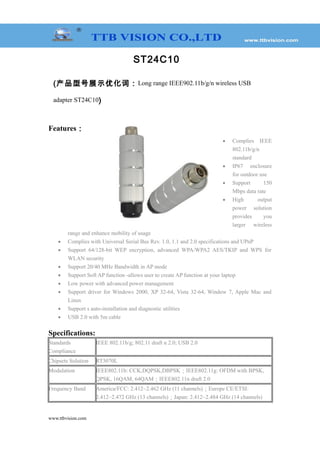 ST24C10
(产品型号展示优化词：Long range IEEE902.11b/g/n wireless USB
adapter ST24C10)
Features：
• Complies IEEE
802.11b/g/n
standard
• IP67 enclosure
for outdoor use
• Support 150
Mbps data rate
• High output
power solution
provides you
larger wireless
range and enhance mobility of usage
• Complies with Universal Serial Bus Rev. 1.0, 1.1 and 2.0 specifications and UPnP
• Support 64/128-bit WEP encryption, advanced WPA/WPA2 AES/TKIP and WPS for
WLAN security
• Support 20/40 MHz Bandwidth in AP mode
• Support Soft AP function -allows user to create AP function at your laptop
• Low power with advanced power management
• Support driver for Windows 2000, XP 32-64, Vista 32-64, Window 7, Apple Mac and
Linux
• Support s auto-installation and diagnostic utilities
• USB 2.0 with 5m cable
Specifications:
Standards
Compliance
IEEE 802.11b/g; 802.11 draft n 2.0; USB 2.0
Chipsets Solution RT3070L
Modulation IEEE802.11b: CCK,DQPSK,DBPSK；IEEE802.11g: OFDM with BPSK,
QPSK, 16QAM, 64QAM；IEEE802.11n draft 2.0
Frequency Band America/FCC: 2.412~2.462 GHz (11 channels)；Europe CE/ETSI:
2.412~2.472 GHz (13 channels)；Japan: 2.412~2.484 GHz (14 channels)
www.ttbvision.com
 