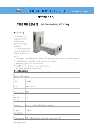 ST2510AD
(产品型号展示优化词：Digital Wireless Bridge ST2510AD )
Features：
1. The interface is
simple, convenient
debugging and
parameter interface
graphical
2. Support spanning tree
protocol, can effectively
restrain the broadcast
storm
3. Support QoS (WMM) multimedia protocol, the transfer of large volumes of multimedia signals
4. Upgrade, backup support for popular browser web operation
5. Support encryption, easy and confidential
6. Suitable for use in low-temperature environments
7. Scalability, the network is convenient
Specifications:
System information
CPU AR9341
RAM 32MB DDR2
Flash memory 8MB
Network
interface
1pc
Antenna Built-in 16dbi dual polarized antenna.
Power
consumption
5.5 Watts
Power supply 802.3at PD complied, 48 Volts by external PoE
www.ttbvision.com
 
