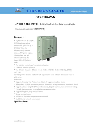 ST2510AW-N
(产品型号展示优化词：2.4GHz Steady wireless digital network bridge
transmission equipment ST2510AW-N)
Features：
* High bandwidth. It use 1*1
MIMO technical, whose
transmission speed can up to
150Mbit. When It’s
tested in reality (18dBm
antenna, 18V power supply,
23dBm power and IxIa
Chariot software) , the
bandwidth is 27.5Mbit in
5KM .
* The interface is simple and convenient debugging
* Parameter interface graphical
* The different standards, different power: 27dBm (802.11b) 25dBm (802.11g), 23dBm
(802.11b),
depending on the distance and bandwidth requirements to set different standards in order to
achieve the
best results.
* Supports Spanning Tree Protocol can effectively suppress broadcast storms
* Support QoS (WMM) multimedia protocol, the transfer of large volumes of multimedia signals
* Supports Chinese Simplified, Chinese Traditional, English interface, more convenient setting,
* Upgrade, backup support for popular browser web operation
* Support encryption, easy and confidential
* Strong anti-interference
* Suitable for use in low-temperature environments
* Scalability, the network is convenient
Specifications:
www.ttbvision.com
 