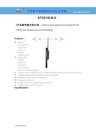 ST2510LB-2
(产品型号展示优化词：2.4GHz wireless digital network bridge/AP with
2.4GHz omni fiberglass antenna ST2510LB-2)
Features：
 Supports
Spanning Tree
Protocol can
effectively
suppress
broadcast storms
 Support QoS
(WMM)
multimedia
protocol, the
transfer of large
volumes of multimedia signals
 Supports Chinese Simplified, Chinese Traditional, English interface, more convenient setting,
 Upgrade, backup support for popular browser web operation
 Support encryption, easy and confidential
 Strong anti-interference
 Suitable for use in low-temperature environments
 Scalability, the network is convenient
Specifications:
www.ttbvision.com
 