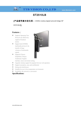 ST2510LB
(产品型号展示优化词：2.4GHz wireless digital network bridge/AP
ST2510LB)
Features：
 Supports Spanning Tree
Protocol can effectively
suppress broadcast
storms
 Support QoS (WMM)
multimedia protocol, the
transfer of large
volumes of multimedia
signals
 Supports Chinese
Simplified, Chinese
Traditional, English
interface, more convenient setting,
 Upgrade, backup support for popular browser web operation
 Support encryption, easy and confidential
 Strong anti-interference
 Suitable for use in low-temperature environments
 Scalability, the network is convenient
Specifications:
www.ttbvision.com
 