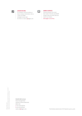 I am a new way to achieve a high value look.
I am ST27.
EGGER (UK) Limited
Anick Grange Road
Hexham, Northumberland
NE46 4JS
T +44 1434 602191
F+44 1434 605103
zoom.uk@egger.com
EN_1027284_04/14
EGGERreservetherighttoamendtheinformationatanytime.
Subjecttotechnicalmodificationsandamendments.
ZOOM HOTLINE
For samples, technical advice or
decor / product information call us:
t 0845 606 8888
(charged at local rate)
Or email us: zoom.uk@egger.com
The thickness tolerence for ST27 boards is up to 0.4mm.
SAMPLE SERVICE
Ordering samples has never
been easier. Visit the new EGGER
sample shop and order what you
need in an instant.
www.egger.co.uk/shop
1027284_DM_Egger_ST27 (Spec)_Cover_EN_UK_A4_12PP.indd 2-3 02/04/2014 14:59
 