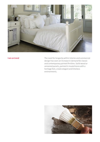 The need for longevity within interior and commercial
design has seen an increase in demand for classic
and contemporary painted finishes. Solid wood or
veneered panels, painted in muted tones with a
heritage feel, create elegant and timeless
environments.
I am on trend
1027284_DM_Egger_ST27 (Spec Inner Pages)_EN_UK_A4_12PP.indd 4 02/04/2014 15:01
 