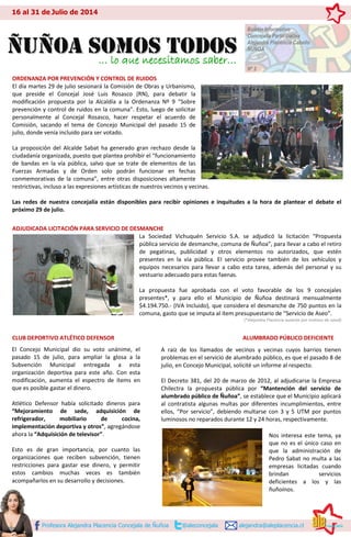 ORDENANZA POR PREVENCIÓN Y CONTROL DE RUIDOS
El día martes 29 de julio sesionará la Comisión de Obras y Urbanismo,
que preside el Concejal José Luis Rosasco (RN), para debatir la
modificación propuesta por la Alcaldía a la Ordenanza Nº 9 “Sobre
prevención y control de ruidos en la comuna”. Esto, luego de solicitar
personalmente al Concejal Rosasco, hacer respetar el acuerdo de
Comisión, sacando el tema de Concejo Municipal del pasado 15 de
julio, donde venía incluido para ser votado.
La proposición del Alcalde Sabat ha generado gran rechazo desde la
ciudadanía organizada, puesto que plantea prohibir el “funcionamiento
de bandas en la vía pública, salvo que se trate de elementos de las
Fuerzas Armadas y de Orden solo podrán funcionar en fechas
conmemorativas de la comuna”, entre otras disposiciones altamente
restrictivas, incluso a las expresiones artísticas de nuestros vecinos y vecinas.
Las redes de nuestra concejalía están disponibles para recibir opiniones e inquitudes a la hora de plantear el debate el
próximo 29 de julio.
ADJUDICADA LICITACIÓN PARA SERVICIO DE DESMANCHE
La Sociedad Vichuquén Servicio S.A. se adjudicó la licitación “Propuesta
pública servicio de desmanche, comuna de Ñuñoa”, para llevar a cabo el retiro
de pegatinas, publicidad y otros elementos no autorizados, que estén
presentes en la vía pública. El servicio provee también de los vehículos y
equipos necesarios para llevar a cabo esta tarea, además del personal y su
vestuario adecuado para estas faenas.
La propuesta fue aprobada con el voto favorable de los 9 concejales
presentes*, y para ello el Municipio de Ñuñoa destinará mensualmente
$4.194.750.- (IVA Incluido), que considera el desmanche de 750 puntos en la
comuna, gasto que se imputa al ítem presupuestario de “Servicio de Aseo”.
(*Alejandra Placencia ausente por motivos de salud)
CLUB DEPORTIVO ATLÉTICO DEFENSOR ALUMBRADO PÚBLICO DEFICIENTE
Profesora Alejandra Placencia Concejala de Ñuñoa @aleconcejala alejandra@aleplacencia.cl
16 al 31 de Julio de 2014
ÑÑuuññooaa ssoommooss ttooddooss
Boletín Informativo
Concejalía Participativa
Alejandra Placencia Cabello
ÑUÑOA
Nº 2
… lo que necesitamos saber…
El Concejo Municipal dio su voto unánime, el
pasado 15 de julio, para ampliar la glosa a la
Subvención Municipal entregada a esta
organización deportiva para este año. Con esta
modificación, aumenta el espectro de ítems en
que es posible gastar el dinero.
Atlético Defensor había solicitado dineros para
“Mejoramiento de sede, adquisición de
refrigerador, mobiliario de cocina,
implementación deportiva y otros”, agregándose
ahora la “Adquisición de televisor”.
Esto es de gran importancia, por cuanto las
organizaciones que reciben subvención, tienen
restricciones para gastar ese dinero, y permitir
estos cambios muchas veces es también
acompañarlos en su desarrollo y decisiones.
A raíz de los llamados de vecinos y vecinas cuyos barrios tienen
problemas en el servicio de alumbrado público, es que el pasado 8 de
julio, en Concejo Municipal, solicité un informe al respecto.
El Decreto 381, del 20 de marzo de 2012, al adjudicarse la Empresa
Chilectra la propuesta pública por “Mantención del servicio de
alumbrado público de Ñuñoa”, se establece que el Municipio aplicará
al contratista algunas multas por diferentes incumplimientos, entre
ellos, “Por servicio”, debiendo multarse con 3 y 5 UTM por puntos
luminosos no reparados durante 12 y 24 horas, respectivamente.
Nos interesa este tema, ya
que no es el único caso en
que la administración de
Pedro Sabat no multa a las
empresas licitadas cuando
brindan servicios
deficientes a los y las
ñuñoínos.
 