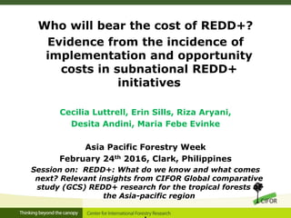 Who will bear the cost of REDD+?
Evidence from the incidence of
implementation and opportunity
costs in subnational REDD+
initiatives
Cecilia Luttrell, Erin Sills, Riza Aryani,
Desita Andini, Maria Febe Evinke
Asia Pacific Forestry Week
February 24th 2016, Clark, Philippines
Session on: REDD+: What do we know and what comes
next? Relevant insights from CIFOR Global comparative
study (GCS) REDD+ research for the tropical forests of
the Asia-pacific region
 