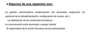 ●Algunos de sus aspectos son:
La gestión administrativa (matriculación del alumnado, asignación de
personal de la retroalimentación, configuración de cursos, etc.).
La distribución de los contenidos formativos.
La comunicación entre alumnado y equipo tutorial.
El seguimiento de la acción formativa de los participantes.
 