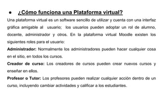 ● ¿Cómo funciona una Plataforma virtual?
Una plataforma virtual es un software sencillo de utilizar y cuenta con una interfaz
gráfica amigable al usuario; los usuarios pueden adoptar un rol de alumno,
docente, administrador y otros. En la plataforma virtual Moodle existen los
siguientes roles para el usuario:
Administrador: Normalmente los administradores pueden hacer cualquier cosa
en el sitio, en todos los cursos.
Creador de curso: Los creadores de cursos pueden crear nuevos cursos y
enseñar en ellos.
Profesor o Tutor: Los profesores pueden realizar cualquier acción dentro de un
curso, incluyendo cambiar actividades y calificar a los estudiantes.
 