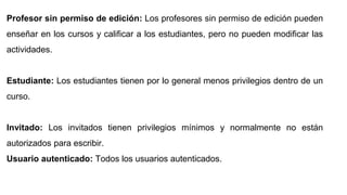Profesor sin permiso de edición: Los profesores sin permiso de edición pueden
enseñar en los cursos y calificar a los estudiantes, pero no pueden modificar las
actividades.
Estudiante: Los estudiantes tienen por lo general menos privilegios dentro de un
curso.
Invitado: Los invitados tienen privilegios mínimos y normalmente no están
autorizados para escribir.
Usuario autenticado: Todos los usuarios autenticados.
 
