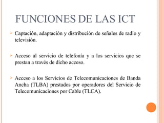 FUNCIONES DE LAS ICT Captación, adaptación y distribución de señales de radio y televisión. Acceso al servicio de telefonía y a los servicios que se prestan a través de dicho acceso. Acceso a los Servicios de Telecomunicaciones de Banda Ancha (TLBA) prestados por operadores del Servicio de Telecomunicaciones por Cable (TLCA). 