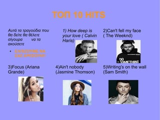 ΤΟΠ 10 HITS
Αυτά τα τραγούδια που
θα δείτε θα θέλετε
σίγουρα να τα
ακούσετε
● ΕΛΠΙΖΟΥΜΕ ΝΑ
ΣΑΣ ΑΡΕΣΟΥΝ!!
1) How deep is
your love ( Calvin
Haris)
2)Can't fell my face
( The Weeknd)
5)Writing's on the wall
(Sam Smith)
4)Ain't nobody
(Jasmine Thomson)
3)Focus (Ariana
Grande)
 