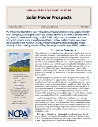 N AT I O N A L C E N T E R F O R P O L I C Y A N A LY S I S



                           Solar Power Prospects
   Policy Report No. 334                       by H. Sterling Burnett                                   May 2011

The production of electricity from renewable energy technologies is growing much faster
than the electric power supply as a whole, and solar power is among the fastest growing
segments of the renewable energy market. Public policy concerns and economics are
driving this growth. Some analysts and politicians believe that increasing solar power
use will enhance U.S. national security by reducing dependence on imported energy —
primarily oil from the Organization of Petroleum Exporting Countries (OPEC) and Russia.
                                                              Executive Summary
                                       The production of electricity from renewable energy technologies is growing
                                       much faster than the electric power supply as a whole. Solar power is among
                                       the fastest growing segments of the renewable energy market. Centralized
                                       solar power is produced on large farms and fed into an electrical grid — a
                                       network of wires and transformers that allows electricity produced by multiple
                                       sources to be transported to industrial, commercial and residential consumers.
                                       Globally, grid-connected solar capacity increased an average of 60 percent
                                       annually from 2004 to 2009, faster than any other energy source. Solar
                                       electricity production grew 15.5 percent in 2009 alone. Today, however, solar
                                       power still accounts for less than one-half of one percent of the world’s electric
        Dallas Headquarters:           power output.
     12770 Coit Road, Suite 800
         Dallas, TX 75251
                                          Despite its impressive growth, and even with significant subsidies, solar
           972.386.6272                power is substantially more expensive than conventional power sources in
         Fax: 972.386.0924             most locations. This is true of solar thermal systems that use lenses or mirrors
           www.ncpa.org
                                       and tracking systems to focus sunlight into a small beam to heat a fluid that
                                       turns steam-powered turbines. It is also true of solar photovoltaic power, in
        Washington Office:             which panels or modules of cells fabricated from semiconducting materials
   601 Pennsylvania Avenue NW,         generate electrical power by converting solar radiation into direct-current
     Suite 900, South Building
      Washington, DC 20004
                                       electricity. This study focuses on solar photovoltaic (“solar”), the more mature,
           202.220.3082                more widespread and historically easier to build form of solar generation.
        Fax: 202.220.3096                 Analysts agree that if solar is to become a significant power source, it
                                       must compete with other energy sources — in markets without subsidies to
        ISBN #1-56808-212-6
                                       any form of energy, barriers to the entry of new producers or discriminatory
       www.ncpa.org/pub/st334
                                       price regulations. When the price at which customers in a particular area can
                                       purchase electricity generated by solar power is about the same as the aver-
                                       age price of electricity generated by conventional sources, it is said to have
                                       reached grid parity.
                                          U.S. Energy Subsidies Are Substantial. In the United States, federal
                                       energy subsidies have amounted to hundreds of billions of dollars. Refined
                                       coal receives more subsidies than any other single energy source. According to
                                       a 2008 Energy Information Administration (EIA) report:
 
