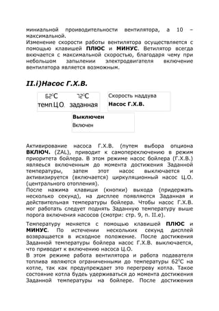 миниальной проиводительности вентилятора, а 10 –
максимальной.
Изменение скорости работы вентилятора осуществляется с
помощью клавишей ПЛЮС и МИНУС. Ветилятор всегда
вкючается с максимальной скоростью, благодаря чему при
небольшом запылении электродвигателя включение
вентилятора является возможным.
II.i)Насос Г.Х.В.
Активирование насоса Г.Х.В. (путем выбора опциона
ВКЛЮЧ. (ZAL), приводит к самопереключению в режим
приоритета бойлера. В этом режиме насос бойлера (Г.Х.В.)
являеься включенным до момента достижения Заданной
температуры, затем этот насос выключается и
активизируется (включается) циркуляционный насос Ц.О.
(центрального отопления).
После нажима клавиши (кнопки) выхода (придержать
несколько секунд), на дисплее появляются Заданная и
действительная температуры бойлера. Чтобы насос Г.Х.В.
мог работать следует поднять Заданную температуру выше
порога включения насосов (смотри: стр. 9, п. II.e).
Температуру меняется с помощью клавишей ПЛЮС и
МИНУС. По истечении нескольких секунд дисплей
возвращается в исходное положение. После достижения
Заданной температуры бойлера насос Г.Х.В. выключается,
что приводит к включению насоса Ц.О.
В этом режиме работа вентилятора и работа подавателя
топлива являются ограниченными до температуры 620
С на
котле, так как предупреждает это перегреву котла. Такое
состояние котла будеь удерживаться до момента достижения
Заданной температуры на бойлере. После достижения
Выключен
Включен
Скорость наддува
Насос Г.Х.В.
62o
С 72o
С
темп. . .Ц О заданная
 
