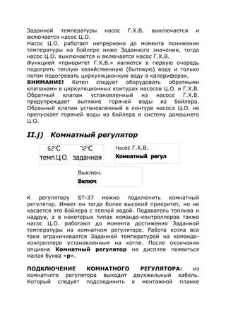 Заданной температуры насос Г.Х.В. выключается и
включается насос Ц.О.
Насос Ц.О. работает непреривно до момента понижения
температуры на бойлере ниже Заданного значения, тогда
насос Ц.О. выключается и включается насос Г.Х.В.
Функцией «приоритет Г.Х.В.» является в первую очередь
подогреть теплую хозяйственную (бытовую) воду и только
потом подогревать циркуляционную воду в калориферах.
ВНИМАНИЕ! Котел следует оборудовать обратными
клапанами в циркуляционных контурах насосов Ц.О. и Г.Х.В.
Обратный клапан установленный на насосе Г.Х.В.
предупреждает вытяжке горячей воды из бойлера.
Обраьный клапан установленный в контуре насоса Ц.О. не
препускает горячей воды из бойлера в систему домашнего
Ц.О.
II.j) Комнатный регулятор
К регулятору ST-37 можно подключить комнатный
регулятор. Имеет он тогда более высокий приоритет, но не
касается это бойлера с теплой водой. Подаватель топлива и
наддув, а в некоторых типах командо-контроллеров также
насос Ц.О. работают до момента достижения Заданной
температуры на комнатном регуляторе. Работа котла все
таки ограничивается Заданной температурой на командо-
контроллере установленным на котле. После окончания
опциона Комнатный регулятор на дисплее появиться
малая буква «р».
ПОДКЛЮЧЕНИЕ КОМНАТНОГО РЕГУЛЯТОРА: из
комнатнлго регулятора выходит двухжильный кабель.
Который следует подсоединить к монтажной планке
Насос Г.Х.В.
Комнатный регул
62o
С 72o
С
темп. . .Ц О заданная
Выключ.
.Включ
 