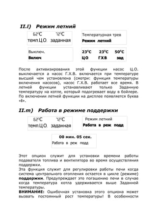 II.l) Режим летний
После активизирования этой функции насос Ц.О.
выключается а насос Г.Х.В. включается при температуре
высшей чем установлена (смотри: функция температуры
включения насосов), насос Г.Х.В. работает все время. В
летней функции устанавливают только Заданную
температуру на котле, который подогревает воду в бойлере.
По включении летней функции на дисплее появляется буква
«l».
II.m) Работа в режиме поддержки
Этот опцион служит для установки времени работы
подавателя топлива и вентилятора во время осуществляния
поддержки.
Эта функция служит для регулировки работы печи когда
система центрального отопления остается в цикле (режиме)
поддержки. Предупреждает это погашению печи в случае
когда температура котла удерживается выше Заданной
температуры.
ВНИМАНИЕ: Ошибочная установка этого опциона может
вызвать постоянный рост температуры! В особенности
Выключ.
.Включ
230
С 230
С 500
С
. . . . . .Ц О Г Х В зад
62o
С 72o
С
темп. . .Ц О заданная
Температурная трев
Режим летний
62o
С 72o
С
темп. . .Ц О заданная
Режим летний
.Работа в реж подд
00 мин. 05 сек.
.Работа в реж подд
 