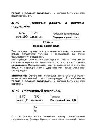 Работа в режиме поддержки не должна быть слишком
родолжительной.
II.n) Перерыв работы в режиме
поддержки
Этот опцион служит для установки времени перерыва в
работе подавателя топлива и вентилятора во время
осуществляния поддержки.
Эта функция служит для регулировки работы печи когда
система центрального отопления остается в цикле (режиме)
поддержки. Предупреждает это погашению печи в случае
когда температура котла удерживается выше Заданной
температуры.
ВНИМАНИЕ: Ошибочная установка этого опциона может
вызвать постоянный рост температуры! В особенности
Работа в режиме поддержки не должна быть слишком
короткой.
II.о) Постоянный насос Ц.О.
В этом режиме наосы начинают работу одновременно
(параллельно) (смотри Функция включения насосов). Насос
62o
С 72o
С
темп. . .Ц О заданная
Работа в режиме подд
Переры в реж. подд
20 мин.
Переры в реж. подд
62o
С 72o
С
темп. . .Ц О заданная
Тревога
. .Постоянный нас Ц О
Да
Нет
 
