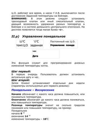 Ц.О. работает все время, а насос Г.Х.В. выключается после
достижения Заданной температуры на бойлере.
ВНИМАНИЕ: В этом режиме следует установить
трехходовый клапан или иный смесительный клапан,
дающий возможность удержания разных температур в
бойлере и в системе домашнего центрального отопления. На
дисплее появляется тогда малая буква «с».
II.р) Управление понедельное
Эта функция служит для програмирования дневных
изменений температуры котла.
Шаг первый:
В первую очередь Пользователь должен установить
актуальную дату и час.
Шаг второй:
Затем Клиент устанавливает отдельные дни недели
(параметры используемые для первого режима):
Понедельник – Воскресение
Начало обозначает с какого часа должна повышаться, или
понижаться температура.
Окончание обозначает до какого часа должна понижаться,
или повышаться температура.
Разница температуры значит на сколько градусов
понижаем или повышаем температуру, на пример:
Понедельник
начало 6 00
окончание 14 00
изменение температуры – 100
С
62o
С 72o
С
темп. . .Ц О заданная
Постоянный наc Ц.О.
Управление понеде
час
Дата
 
