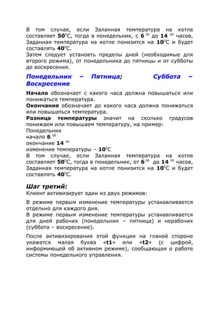 В том случае, если Заланная температура на котле
составляет 500
С, тогда в понедельник, с 6 00
до 14 00
часов,
Заданная температура на котле понизится на 100
С и будет
составлять 400
С.
Затем следует установть пределы дней (необходимые для
второго режима), от понедельника до пятницы и от субботы
до воскресения.
Понедельник – Пятница; Суббота –
Воскресение
Начало обозначает с какого часа должна повышаться или
понижаться температура.
Окончание обозначает до какого часа должна понижаться
или повышаться температура.
Разница температуры значит на сколько градусов
понижаем или повышаем температуру, на пример:
Понедельник
начало 6 00
окончание 14 00
изменение температуры – 100
С
В том случае, если Заланная температура на котле
составляет 500
С, тогда в понедельник, от 6 00
до 14 00
часов,
Заданная температура на котле понизится на 100
С и будет
составлять 400
С.
Шаг третий:
Клиент активизирует один из двух режимов:
В режиме первым изменение температуры устанавливается
отдельно для каждого дня.
В режиме первым изменение температуры устанавливается
для дней рабочих (понедельник – пятница) и нерабочих
(суббота – воскресение).
После активизирования этой функции на гланой стороне
укажется малая буква «t1» или «t2» (с цифрой,
информиющей об активном режиме), сообщающая о работе
системы понедельного управления.
 
